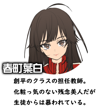 春町葉白　創平のクラスの担任教師。化粧っ気のない残念美人だが生徒からは慕われている。